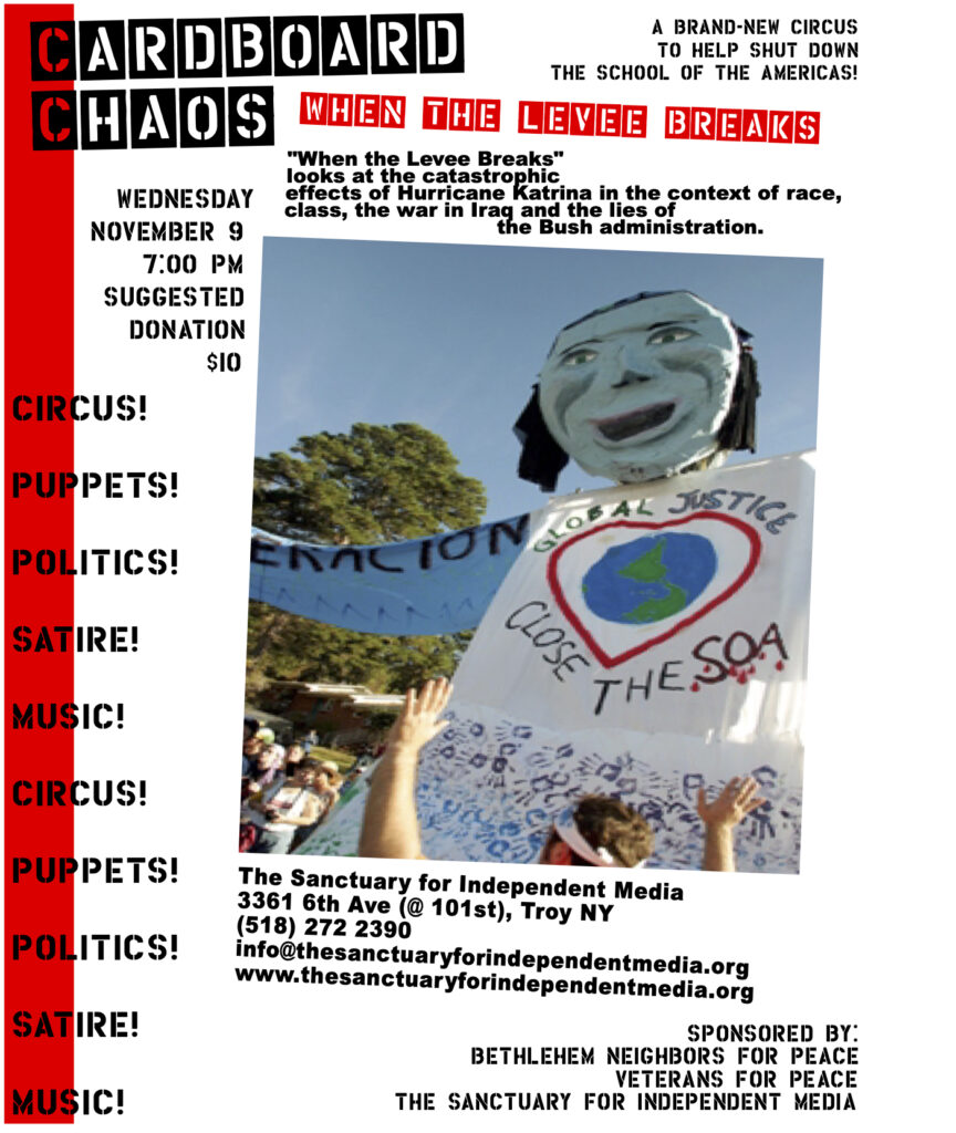 An event flier for the puppet theater troupe Cardboard Chaos, for their performance "When the Levee Breaks" at The Sanctuary for Independent Media on Wednesday, November 9th 2005. In the center of the flier is a square picture of a large puppet participating in an outdoor event. It has a giant blue face and it's torso there is a red heart with the earth in its center. It reads "Global Justice, Close the SOA" (School of the Americas).